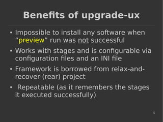 5
Benefits of upgrade-ux
● Impossible to install any software when
“preview” run was not successful
● Works with stages and is configurable via
configuration files and an INI file
● Framework is borrowed from relax-and-
recover (rear) project
● Repeatable (as it remembers the stages
it executed successfully)
 