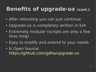 6
Benefits of upgrade-ux (cont.)
● After rebooting you can just continue
● Upgrade-ux is completely written in ksh
● Extremely modular (scripts are only a few
lines long)
● Easy to modify and extend to your needs
● Is Open Source:
https://github.com/gdha/upgrade-ux
 