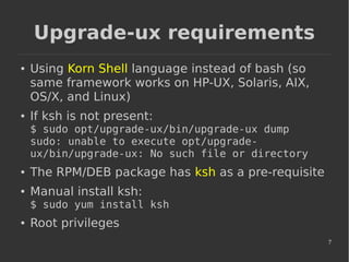 7
Upgrade-ux requirements
● Using Korn Shell language instead of bash (so
same framework works on HP-UX, Solaris, AIX,
OS/X, and Linux)
● If ksh is not present:
$ sudo opt/upgrade-ux/bin/upgrade-ux dump
sudo: unable to execute opt/upgrade-
ux/bin/upgrade-ux: No such file or directory
● The RPM/DEB package has ksh as a pre-requisite
● Manual install ksh:
$ sudo yum install ksh
● Root privileges
 