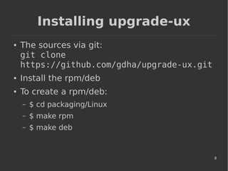 8
Installing upgrade-ux
● The sources via git:
git clone
https://github.com/gdha/upgrade-ux.git
● Install the rpm/deb
● To create a rpm/deb:
– $ cd packaging/Linux
– $ make rpm
– $ make deb
 