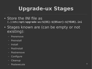 9
Upgrade-ux Stages
● Store the INI file as
(.)/etc/opt/upgrade-ux/${OS}-${OSver}-${YEAR}.ini
● Stages known are (can be empty or not
existing):
– Preremove
– Preinstall
– Install
– Postinstall
– Postremove
– Configure
– Cleanup
– Postexecute
 