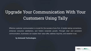 Upgrade Your Communication With Your
Customers Using Tally
Effective customer communication is crucial for the success of any firm. It builds lasting connections,
enhances consumer satisfaction, and fosters corporate growth. Through clear and consistent
communication, businesses can explain their value offer, address inquiries, and establish trust.
by Antraweb Technologies
 