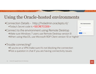 Using the Oracle-hosted environments
Connection Details - http://holadmin.oraclepts.nl/
Today’s Secret code is <SECRETCODE>
Connect to the environment using Remote Desktop
Make sure Windows 7 users use Remote Desktop version 8
When using MacOS, use Microsoft RDP Client version 10 or higher
Trouble connecting?
If you’re on a VPN make sure it’s not blocking the connection
Post a question in chat if you are having connectivity issues
Oracle 19c Upgrade Hands-On Workshop
25
 