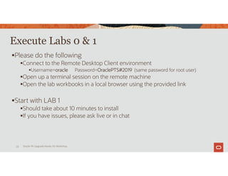 Execute Labs 0 & 1
Please do the following
Connect to the Remote Desktop Client environment
Username=oracle Password=OraclePTS#2019 (same password for root user)
Open up a terminal session on the remote machine
Open the lab workbooks in a local browser using the provided link
Start with LAB 1
Should take about 10 minutes to install
If you have issues, please ask live or in chat
Oracle 19c Upgrade Hands-On Workshop
28
 