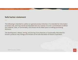 Safe harbor statement
The following is intended to outline our general product direction. It is intended for information
purposes only, and may not be incorporated into any contract. It is not a commitment to deliver
any material, code, or functionality, and should not be relied upon in making purchasing
decisions.
The development, release, timing, and pricing of any features or functionality described for
Oracle’s products may change and remains at the sole discretion of Oracle Corporation.
© 2019 Oracle and/or its affiliates
 