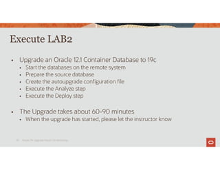 Execute LAB2
 Upgrade an Oracle 12.1 Container Database to 19c
 Start the databases on the remote system
 Prepare the source database
 Create the autoupgrade configuration file
 Execute the Analyze step
 Execute the Deploy step
 The Upgrade takes about 60-90 minutes
 When the upgrade has started, please let the instructor know
Oracle 19c Upgrade Hands-On Workshop
30
 