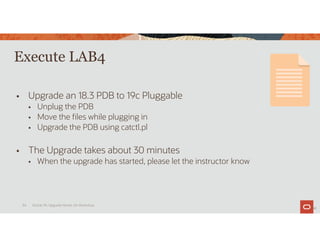 Execute LAB4
 Upgrade an 18.3 PDB to 19c Pluggable
 Unplug the PDB
 Move the files while plugging in
 Upgrade the PDB using catctl.pl
 The Upgrade takes about 30 minutes
 When the upgrade has started, please let the instructor know
34
Oracle 19c Upgrade Hands-On Workshop
34
 