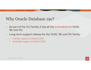 • As part of the 12.2 family, it has all the innovations in 12cR2,
18c and 19c
• Long-term support release for the 12cR2, 18c and 19c family:
• Premier support to March 2023
• Extended support to March 2026
Why Oracle Database 19c?
© 2019 Oracle and/or its affiliates
 