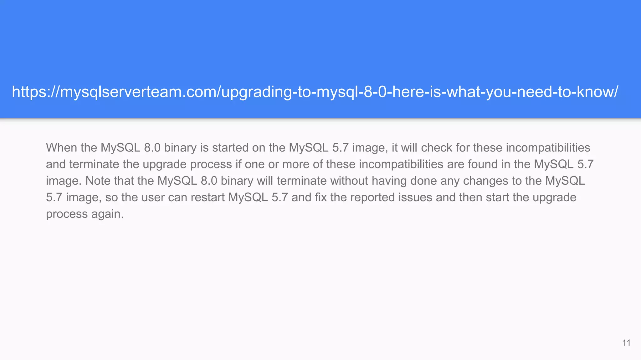 https://mysqlserverteam.com/upgrading-to-mysql-8-0-here-is-what-you-need-to-know/
When the MySQL 8.0 binary is started on the MySQL 5.7 image, it will check for these incompatibilities
and terminate the upgrade process if one or more of these incompatibilities are found in the MySQL 5.7
image. Note that the MySQL 8.0 binary will terminate without having done any changes to the MySQL
5.7 image, so the user can restart MySQL 5.7 and fix the reported issues and then start the upgrade
process again.
11
 