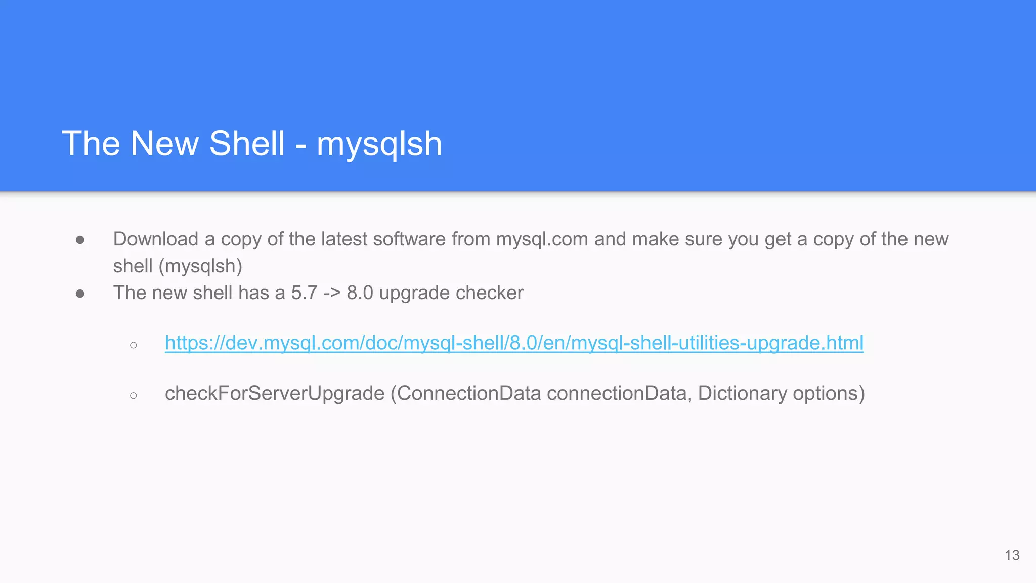 The New Shell - mysqlsh
● Download a copy of the latest software from mysql.com and make sure you get a copy of the new
shell (mysqlsh)
● The new shell has a 5.7 -> 8.0 upgrade checker
○ https://dev.mysql.com/doc/mysql-shell/8.0/en/mysql-shell-utilities-upgrade.html
○ checkForServerUpgrade (ConnectionData connectionData, Dictionary options)
13
 