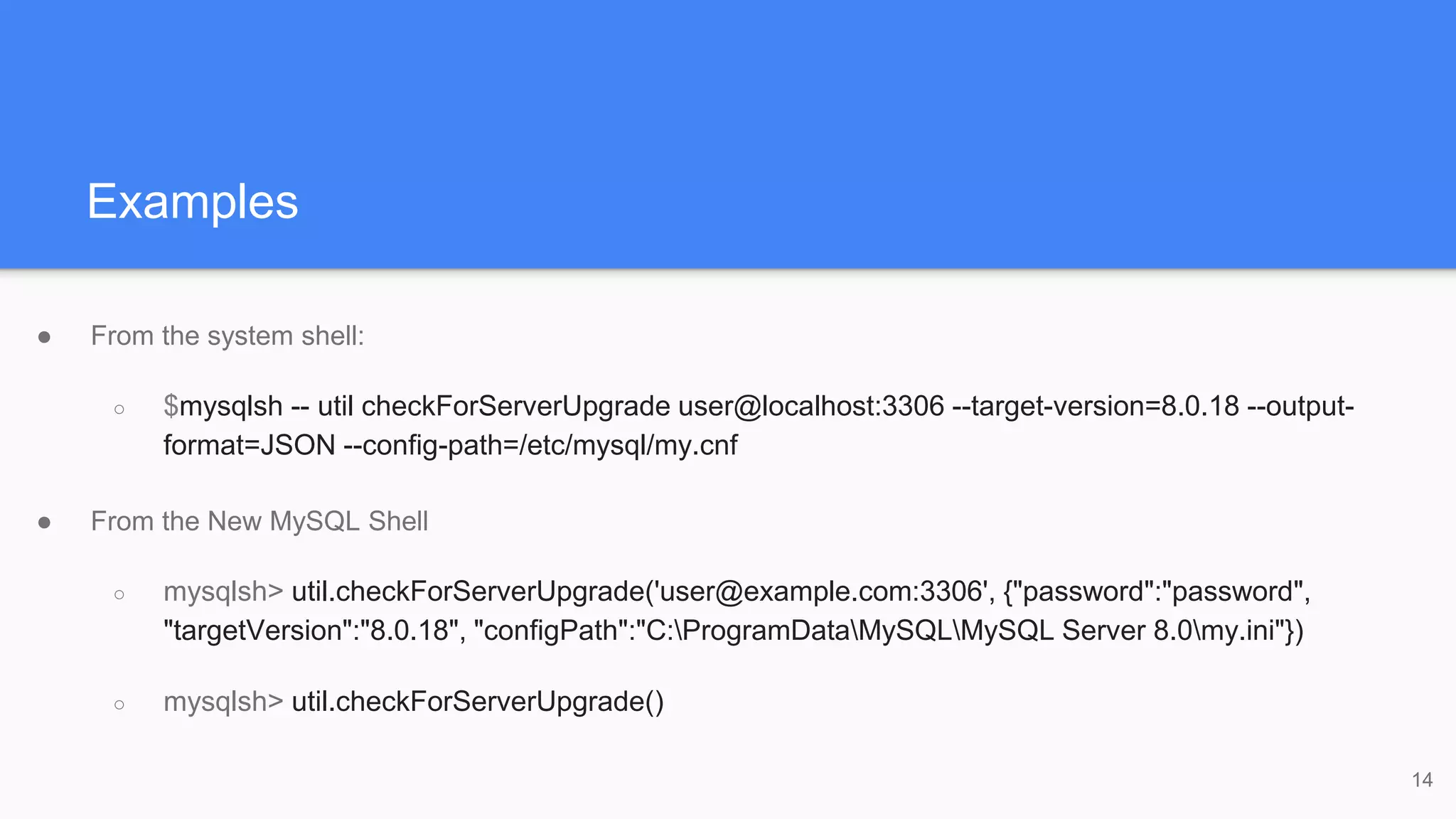 Examples
● From the system shell:
○ $mysqlsh -- util checkForServerUpgrade user@localhost:3306 --target-version=8.0.18 --output-
format=JSON --config-path=/etc/mysql/my.cnf
● From the New MySQL Shell
○ mysqlsh> util.checkForServerUpgrade('user@example.com:3306', {"password":"password",
"targetVersion":"8.0.18", "configPath":"C:ProgramDataMySQLMySQL Server 8.0my.ini"})
○ mysqlsh> util.checkForServerUpgrade()
14
 