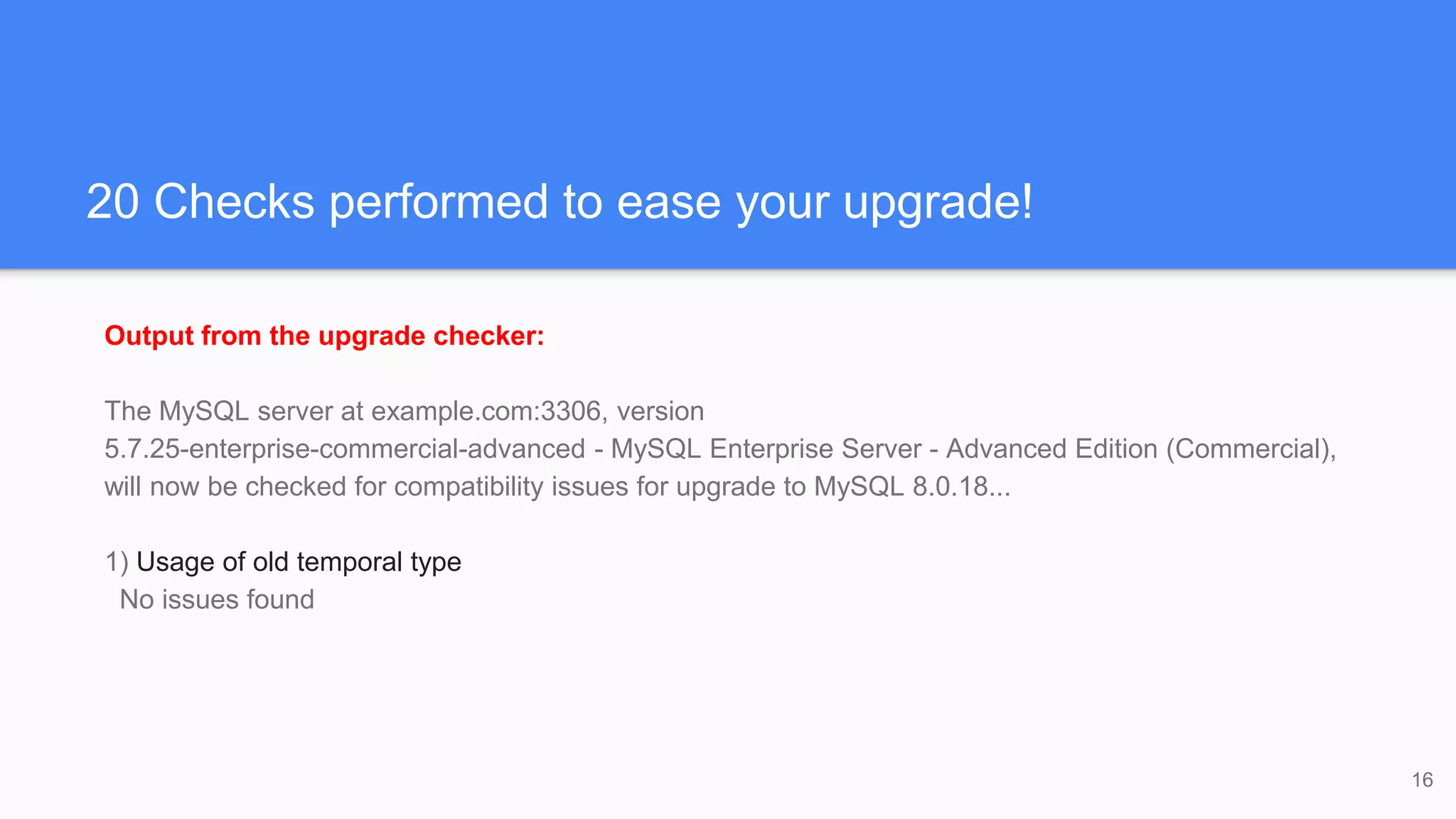 20 Checks performed to ease your upgrade!
Output from the upgrade checker:
The MySQL server at example.com:3306, version
5.7.25-enterprise-commercial-advanced - MySQL Enterprise Server - Advanced Edition (Commercial),
will now be checked for compatibility issues for upgrade to MySQL 8.0.18...
1) Usage of old temporal type
No issues found
16
 