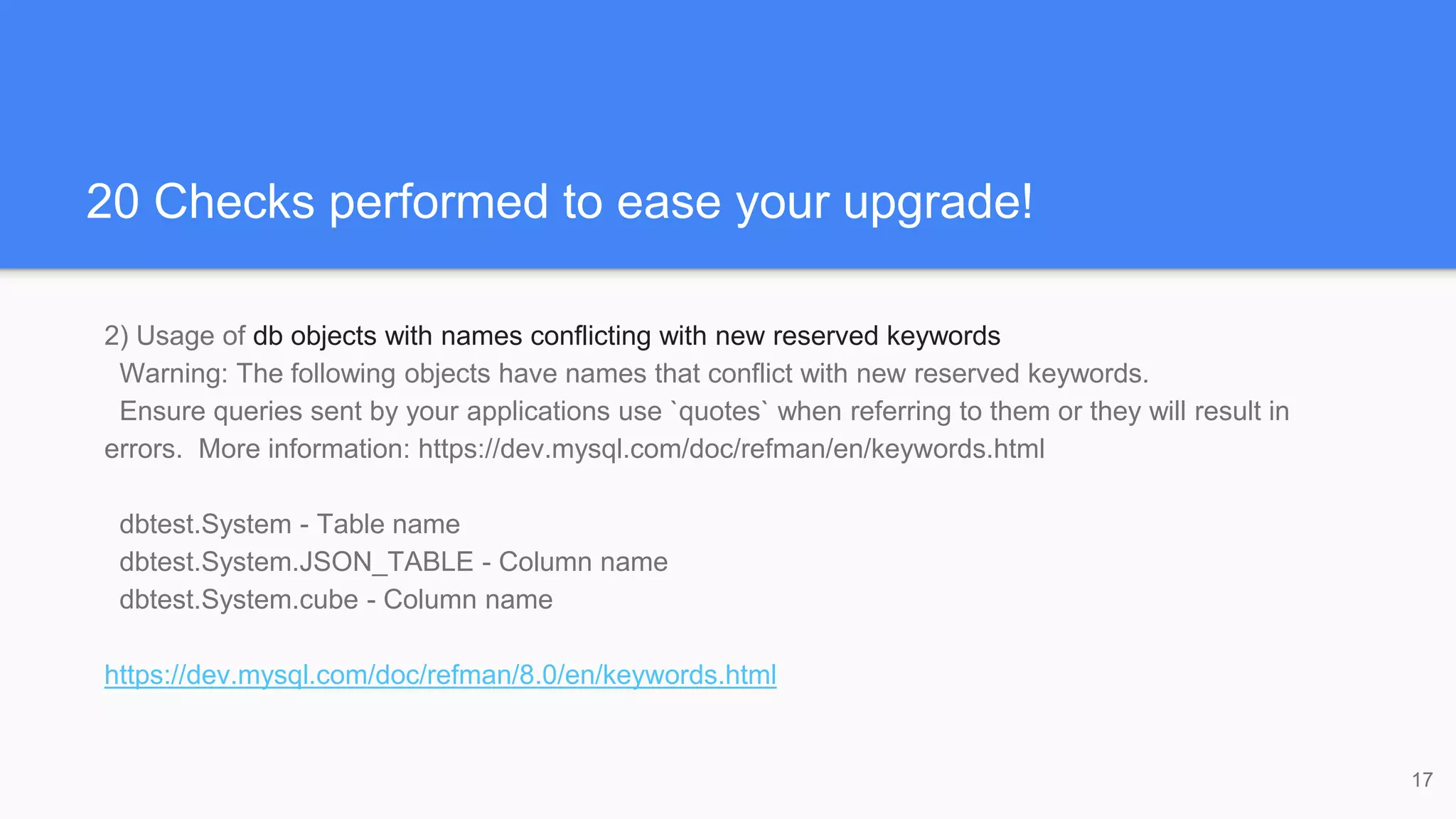 20 Checks performed to ease your upgrade!
2) Usage of db objects with names conflicting with new reserved keywords
Warning: The following objects have names that conflict with new reserved keywords.
Ensure queries sent by your applications use `quotes` when referring to them or they will result in
errors. More information: https://dev.mysql.com/doc/refman/en/keywords.html
dbtest.System - Table name
dbtest.System.JSON_TABLE - Column name
dbtest.System.cube - Column name
https://dev.mysql.com/doc/refman/8.0/en/keywords.html
17
 
