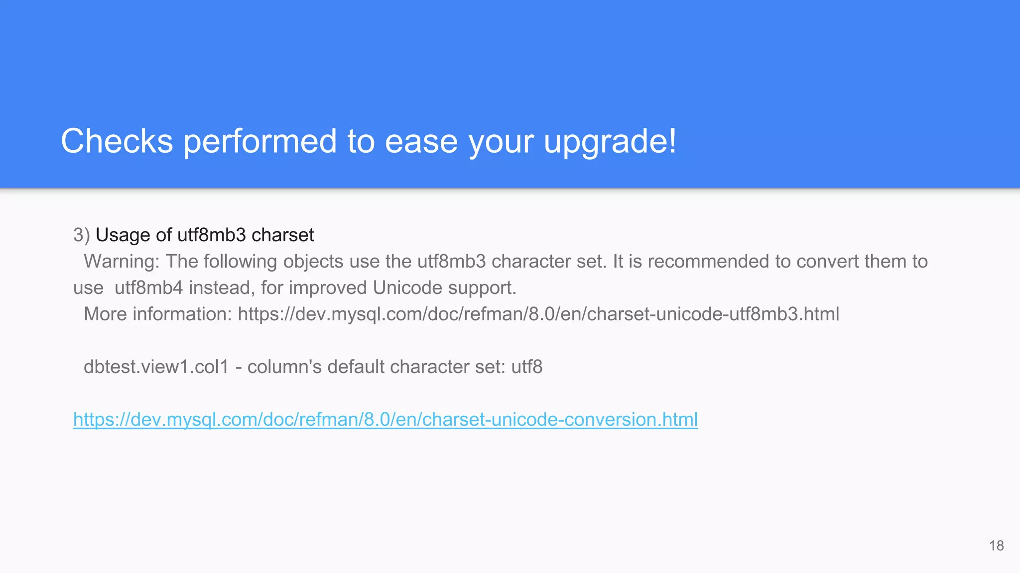 Checks performed to ease your upgrade!
3) Usage of utf8mb3 charset
Warning: The following objects use the utf8mb3 character set. It is recommended to convert them to
use utf8mb4 instead, for improved Unicode support.
More information: https://dev.mysql.com/doc/refman/8.0/en/charset-unicode-utf8mb3.html
dbtest.view1.col1 - column's default character set: utf8
https://dev.mysql.com/doc/refman/8.0/en/charset-unicode-conversion.html
18
 