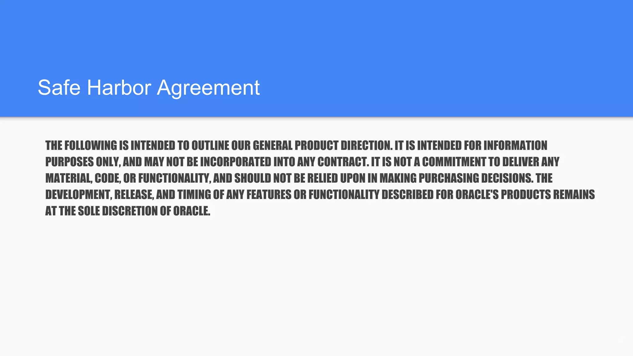 Safe Harbor Agreement
THE FOLLOWING IS INTENDED TO OUTLINE OUR GENERAL PRODUCT DIRECTION. IT IS INTENDED FOR INFORMATION
PURPOSES ONLY, AND MAY NOT BE INCORPORATED INTO ANY CONTRACT. IT IS NOT A COMMITMENT TO DELIVER ANY
MATERIAL, CODE, OR FUNCTIONALITY, AND SHOULD NOT BE RELIED UPON IN MAKING PURCHASING DECISIONS. THE
DEVELOPMENT, RELEASE, AND TIMING OF ANY FEATURES OR FUNCTIONALITY DESCRIBED FOR ORACLE'S PRODUCTS REMAINS
AT THE SOLE DISCRETION OF ORACLE.
2
 