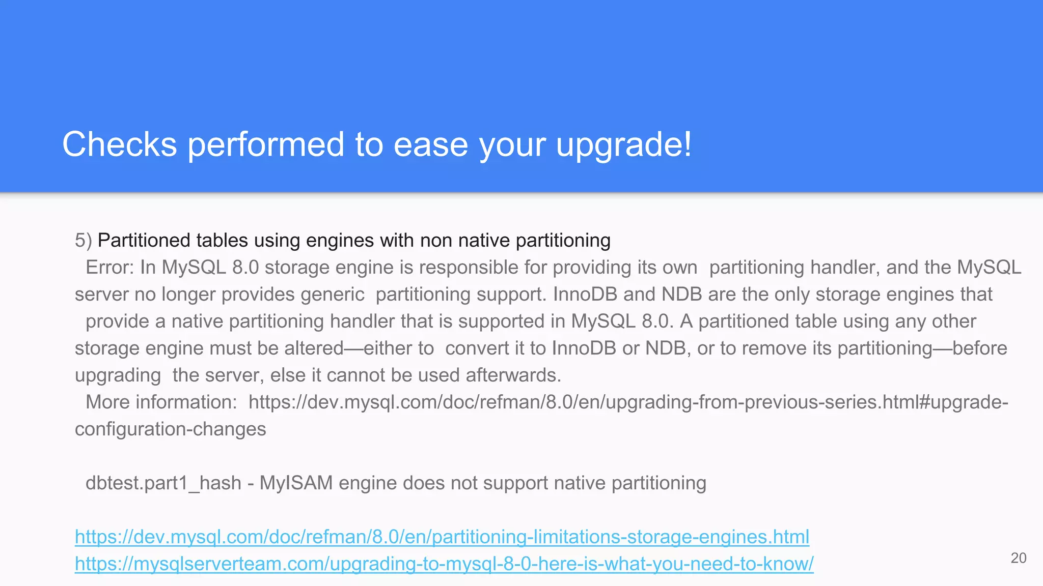 Checks performed to ease your upgrade!
5) Partitioned tables using engines with non native partitioning
Error: In MySQL 8.0 storage engine is responsible for providing its own partitioning handler, and the MySQL
server no longer provides generic partitioning support. InnoDB and NDB are the only storage engines that
provide a native partitioning handler that is supported in MySQL 8.0. A partitioned table using any other
storage engine must be altered—either to convert it to InnoDB or NDB, or to remove its partitioning—before
upgrading the server, else it cannot be used afterwards.
More information: https://dev.mysql.com/doc/refman/8.0/en/upgrading-from-previous-series.html#upgrade-
configuration-changes
dbtest.part1_hash - MyISAM engine does not support native partitioning
https://dev.mysql.com/doc/refman/8.0/en/partitioning-limitations-storage-engines.html
https://mysqlserverteam.com/upgrading-to-mysql-8-0-here-is-what-you-need-to-know/ 20
 
