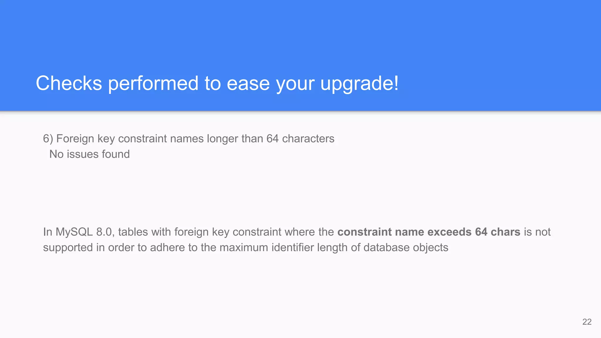 Checks performed to ease your upgrade!
6) Foreign key constraint names longer than 64 characters
No issues found
In MySQL 8.0, tables with foreign key constraint where the constraint name exceeds 64 chars is not
supported in order to adhere to the maximum identifier length of database objects
22
 
