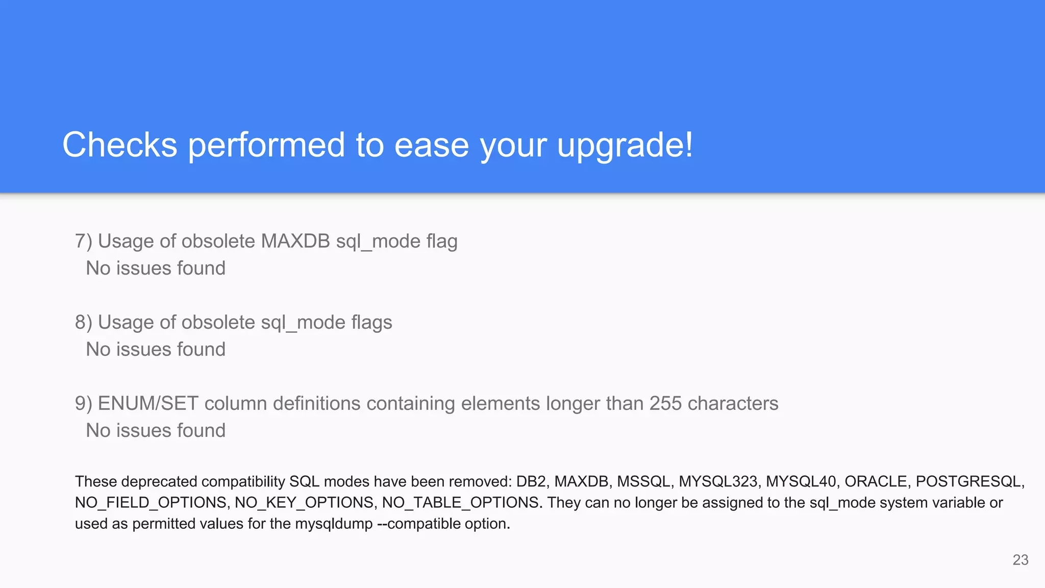 Checks performed to ease your upgrade!
7) Usage of obsolete MAXDB sql_mode flag
No issues found
8) Usage of obsolete sql_mode flags
No issues found
9) ENUM/SET column definitions containing elements longer than 255 characters
No issues found
These deprecated compatibility SQL modes have been removed: DB2, MAXDB, MSSQL, MYSQL323, MYSQL40, ORACLE, POSTGRESQL,
NO_FIELD_OPTIONS, NO_KEY_OPTIONS, NO_TABLE_OPTIONS. They can no longer be assigned to the sql_mode system variable or
used as permitted values for the mysqldump --compatible option.
23
 
