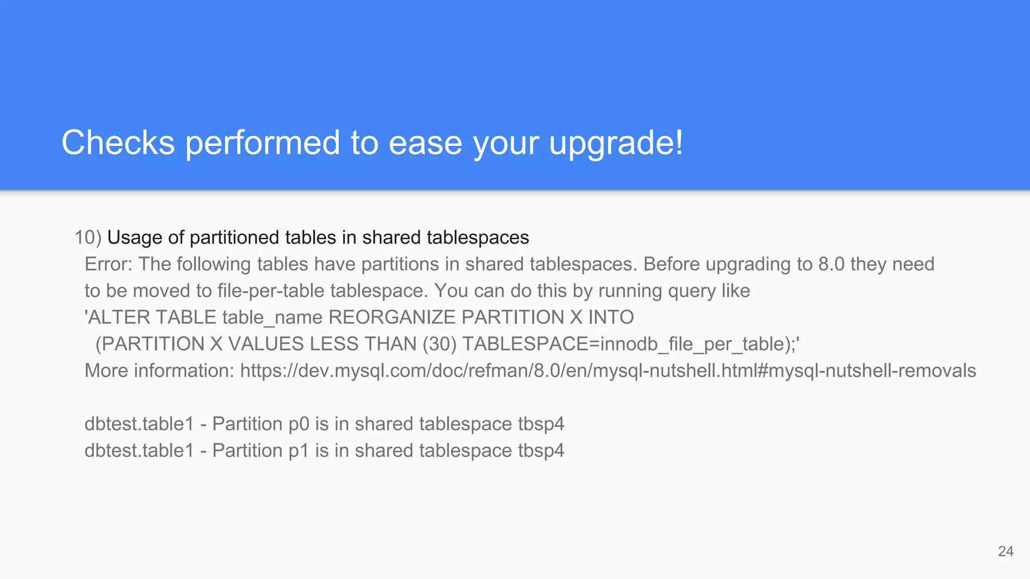 Checks performed to ease your upgrade!
10) Usage of partitioned tables in shared tablespaces
Error: The following tables have partitions in shared tablespaces. Before upgrading to 8.0 they need
to be moved to file-per-table tablespace. You can do this by running query like
'ALTER TABLE table_name REORGANIZE PARTITION X INTO
(PARTITION X VALUES LESS THAN (30) TABLESPACE=innodb_file_per_table);'
More information: https://dev.mysql.com/doc/refman/8.0/en/mysql-nutshell.html#mysql-nutshell-removals
dbtest.table1 - Partition p0 is in shared tablespace tbsp4
dbtest.table1 - Partition p1 is in shared tablespace tbsp4
24
 
