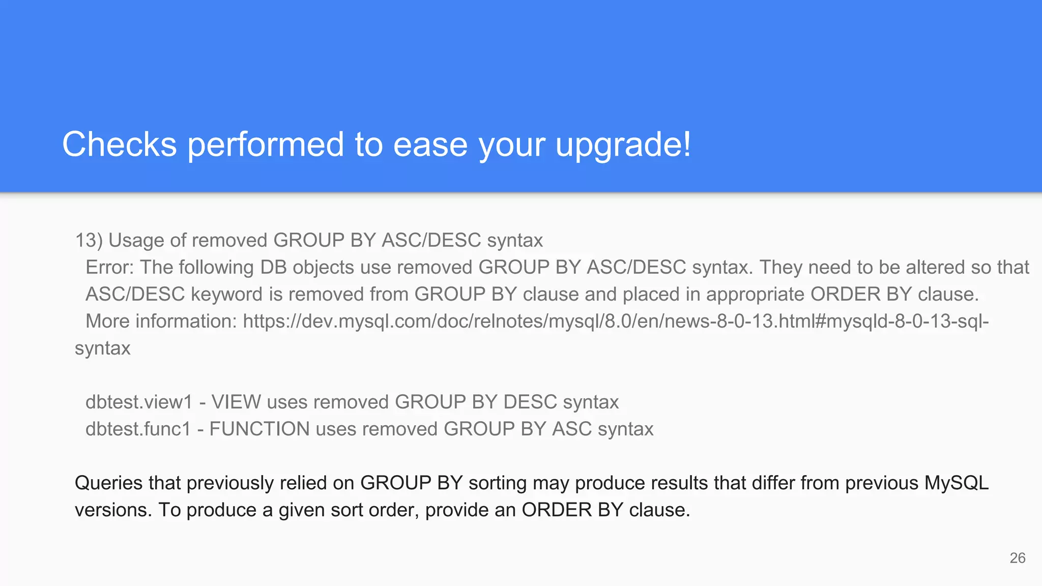 Checks performed to ease your upgrade!
13) Usage of removed GROUP BY ASC/DESC syntax
Error: The following DB objects use removed GROUP BY ASC/DESC syntax. They need to be altered so that
ASC/DESC keyword is removed from GROUP BY clause and placed in appropriate ORDER BY clause.
More information: https://dev.mysql.com/doc/relnotes/mysql/8.0/en/news-8-0-13.html#mysqld-8-0-13-sql-
syntax
dbtest.view1 - VIEW uses removed GROUP BY DESC syntax
dbtest.func1 - FUNCTION uses removed GROUP BY ASC syntax
Queries that previously relied on GROUP BY sorting may produce results that differ from previous MySQL
versions. To produce a given sort order, provide an ORDER BY clause.
26
 