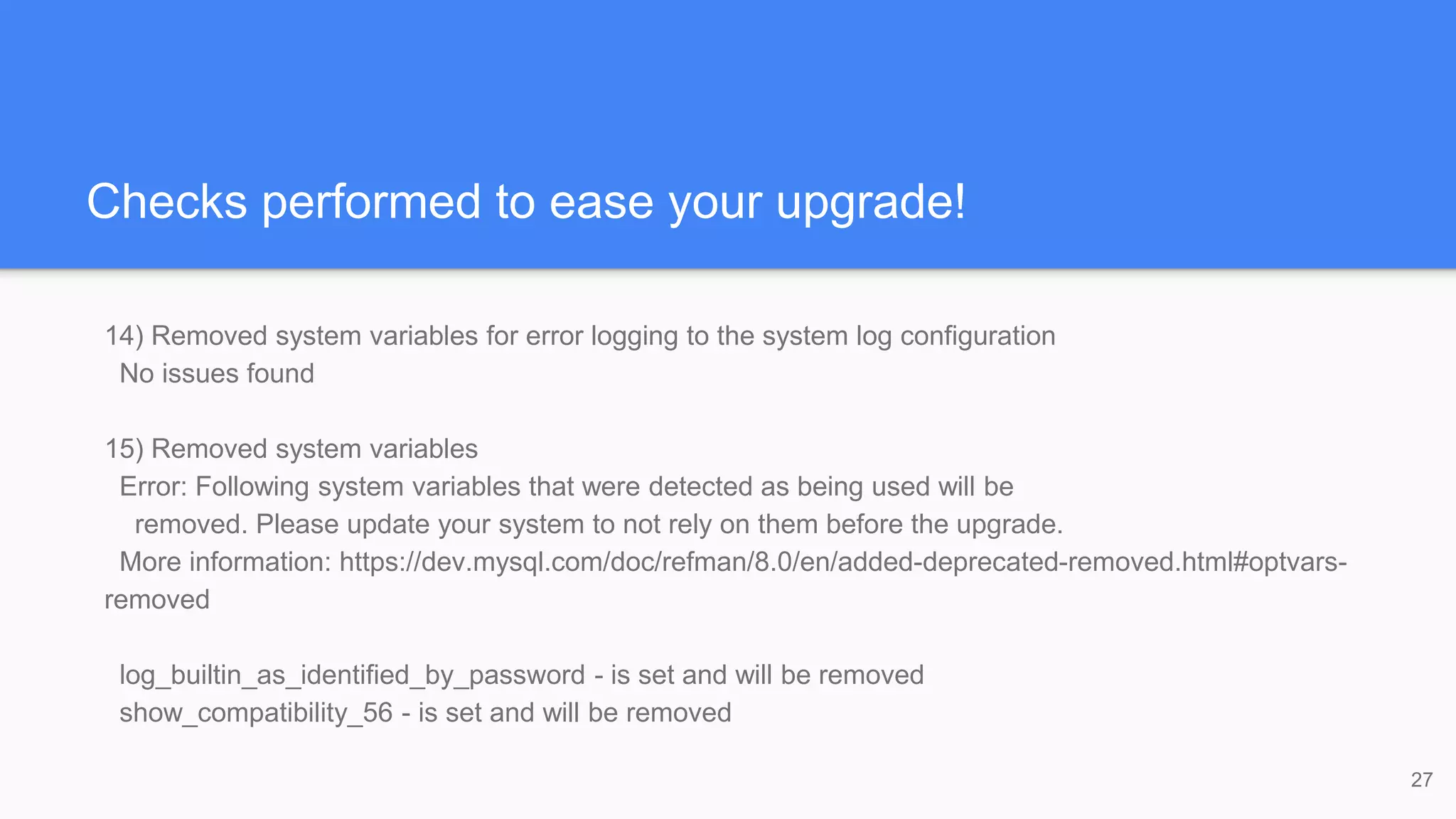 Checks performed to ease your upgrade!
14) Removed system variables for error logging to the system log configuration
No issues found
15) Removed system variables
Error: Following system variables that were detected as being used will be
removed. Please update your system to not rely on them before the upgrade.
More information: https://dev.mysql.com/doc/refman/8.0/en/added-deprecated-removed.html#optvars-
removed
log_builtin_as_identified_by_password - is set and will be removed
show_compatibility_56 - is set and will be removed
27
 