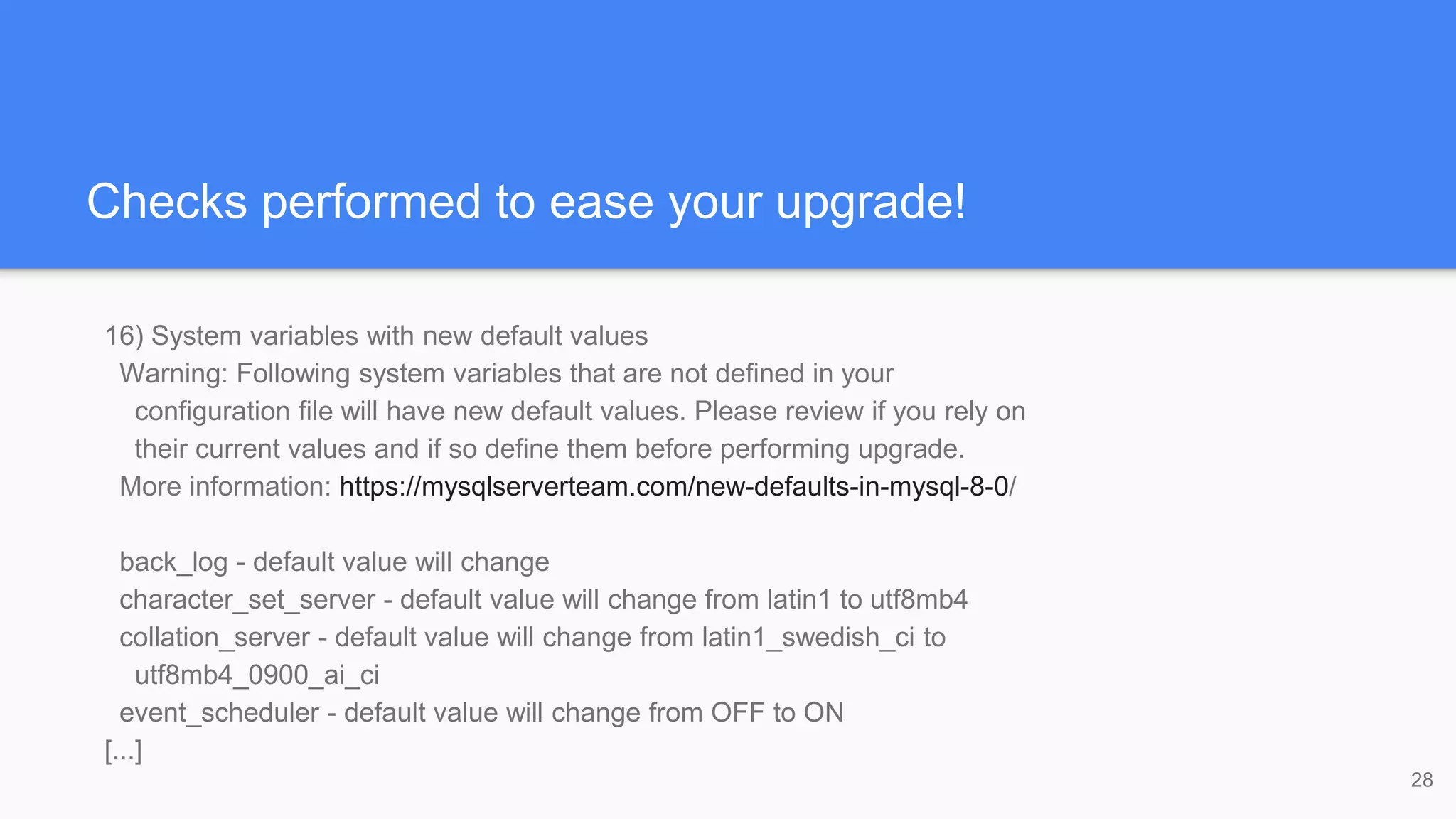 Checks performed to ease your upgrade!
16) System variables with new default values
Warning: Following system variables that are not defined in your
configuration file will have new default values. Please review if you rely on
their current values and if so define them before performing upgrade.
More information: https://mysqlserverteam.com/new-defaults-in-mysql-8-0/
back_log - default value will change
character_set_server - default value will change from latin1 to utf8mb4
collation_server - default value will change from latin1_swedish_ci to
utf8mb4_0900_ai_ci
event_scheduler - default value will change from OFF to ON
[...]
28
 