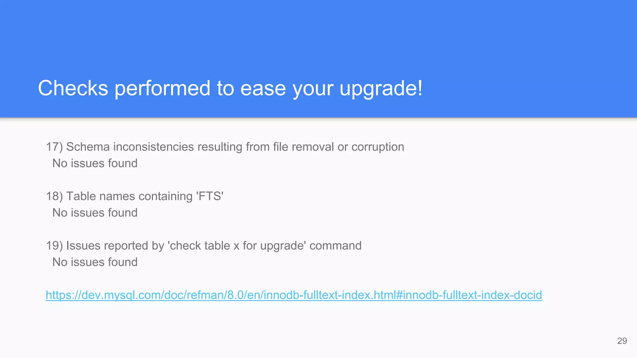 Checks performed to ease your upgrade!
17) Schema inconsistencies resulting from file removal or corruption
No issues found
18) Table names containing 'FTS'
No issues found
19) Issues reported by 'check table x for upgrade' command
No issues found
https://dev.mysql.com/doc/refman/8.0/en/innodb-fulltext-index.html#innodb-fulltext-index-docid
29
 