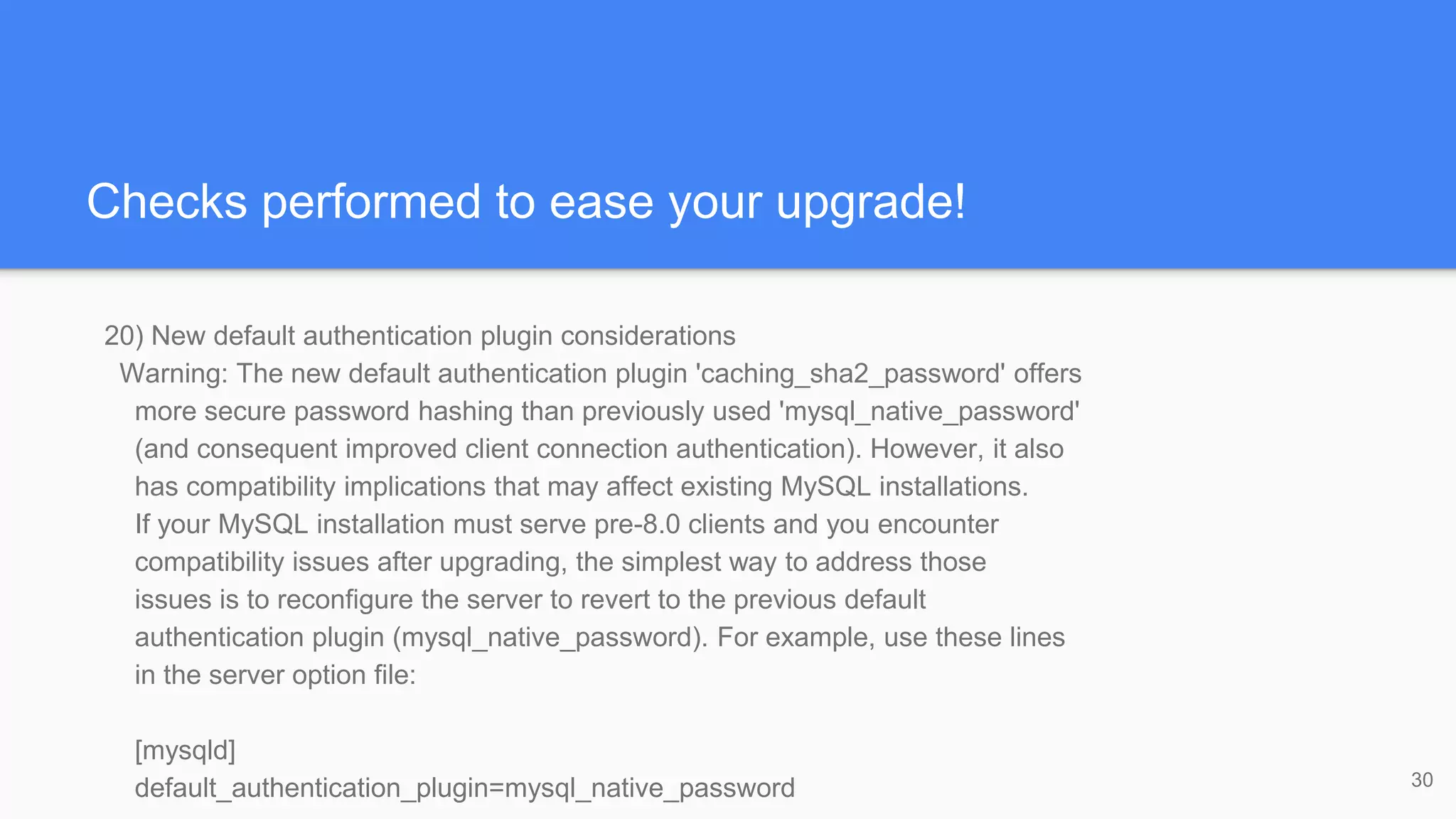 Checks performed to ease your upgrade!
20) New default authentication plugin considerations
Warning: The new default authentication plugin 'caching_sha2_password' offers
more secure password hashing than previously used 'mysql_native_password'
(and consequent improved client connection authentication). However, it also
has compatibility implications that may affect existing MySQL installations.
If your MySQL installation must serve pre-8.0 clients and you encounter
compatibility issues after upgrading, the simplest way to address those
issues is to reconfigure the server to revert to the previous default
authentication plugin (mysql_native_password). For example, use these lines
in the server option file:
[mysqld]
default_authentication_plugin=mysql_native_password 30
 