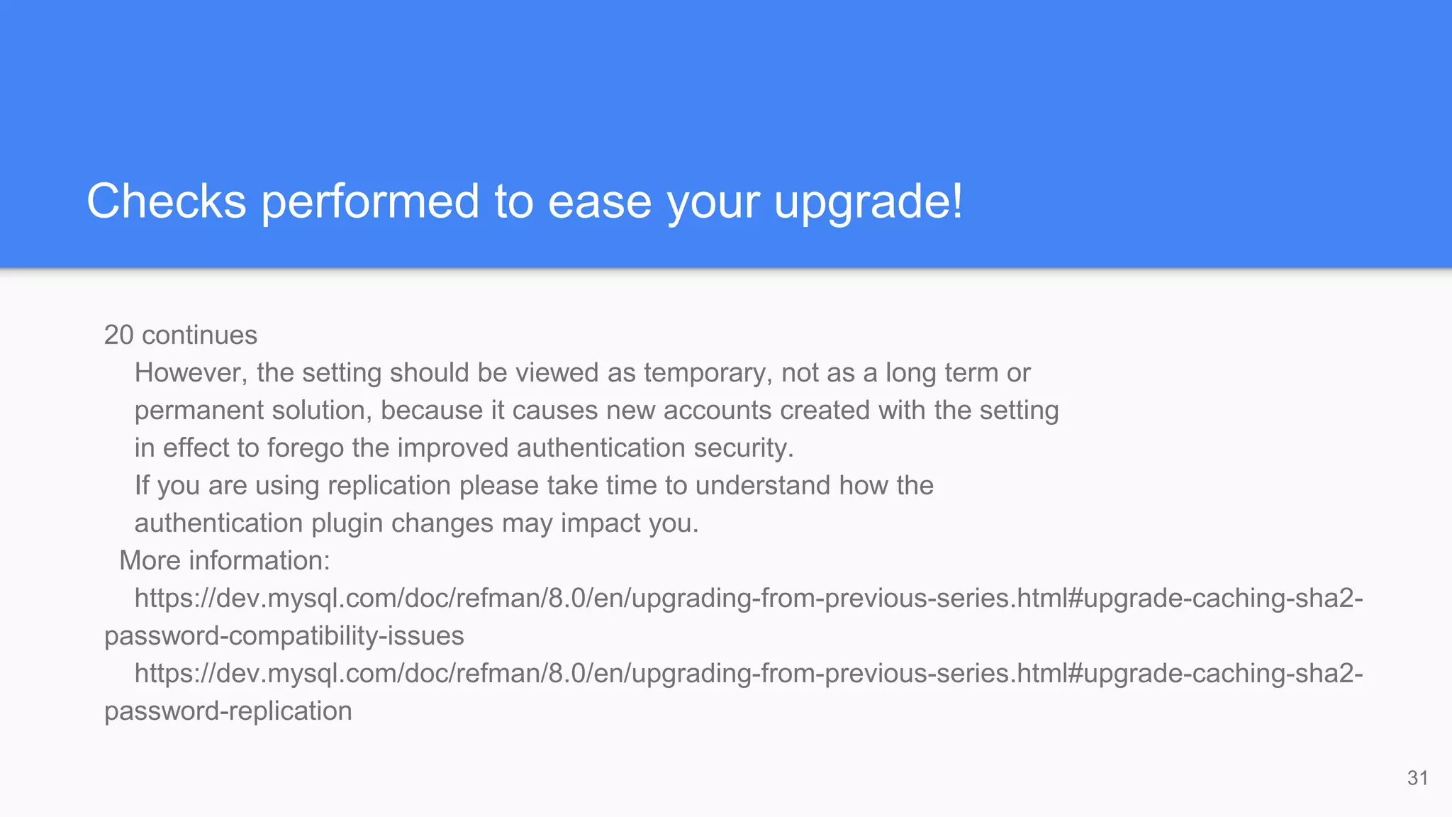 Checks performed to ease your upgrade!
20 continues
However, the setting should be viewed as temporary, not as a long term or
permanent solution, because it causes new accounts created with the setting
in effect to forego the improved authentication security.
If you are using replication please take time to understand how the
authentication plugin changes may impact you.
More information:
https://dev.mysql.com/doc/refman/8.0/en/upgrading-from-previous-series.html#upgrade-caching-sha2-
password-compatibility-issues
https://dev.mysql.com/doc/refman/8.0/en/upgrading-from-previous-series.html#upgrade-caching-sha2-
password-replication
31
 