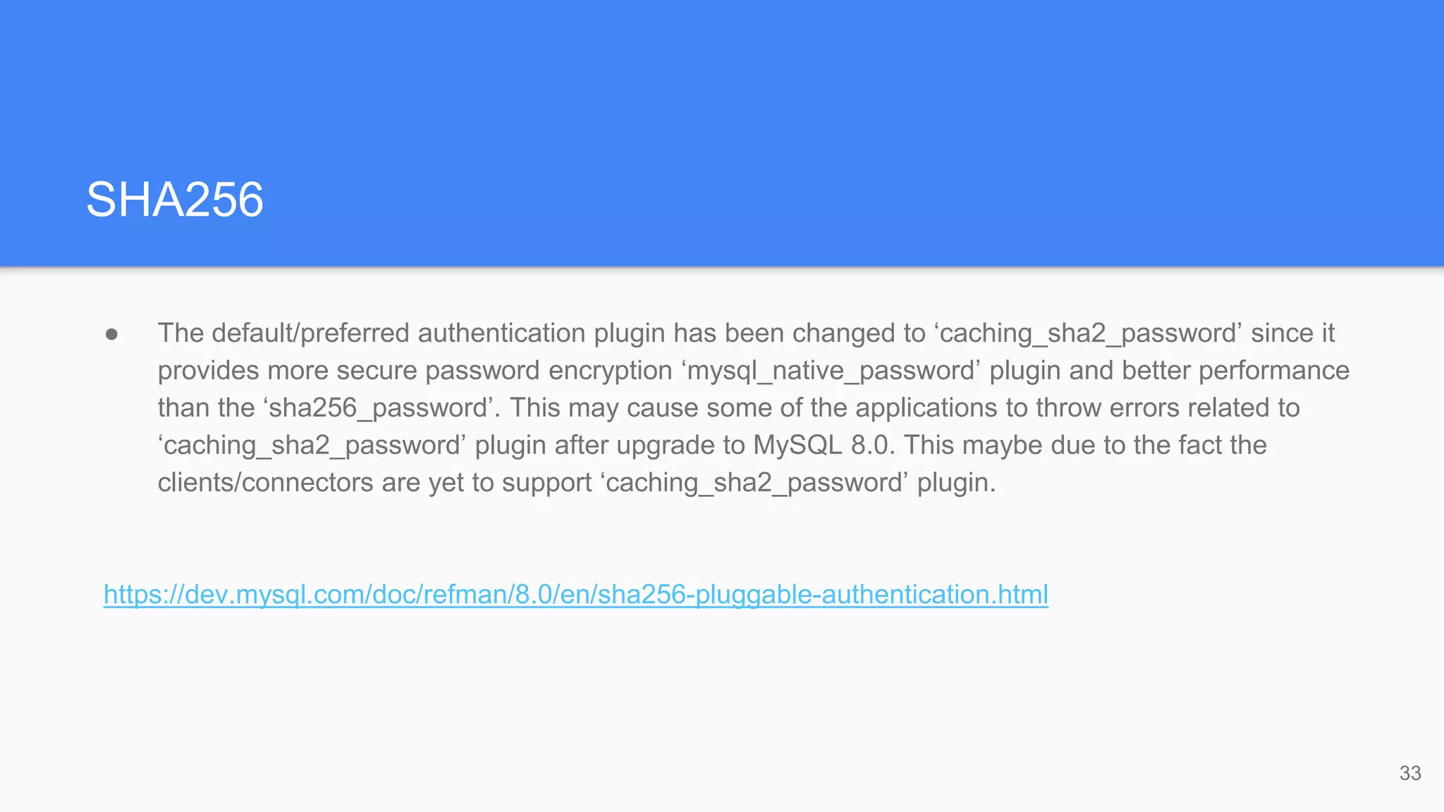 SHA256
● The default/preferred authentication plugin has been changed to ‘caching_sha2_password’ since it
provides more secure password encryption ‘mysql_native_password’ plugin and better performance
than the ‘sha256_password’. This may cause some of the applications to throw errors related to
‘caching_sha2_password’ plugin after upgrade to MySQL 8.0. This maybe due to the fact the
clients/connectors are yet to support ‘caching_sha2_password’ plugin.
https://dev.mysql.com/doc/refman/8.0/en/sha256-pluggable-authentication.html
33
 