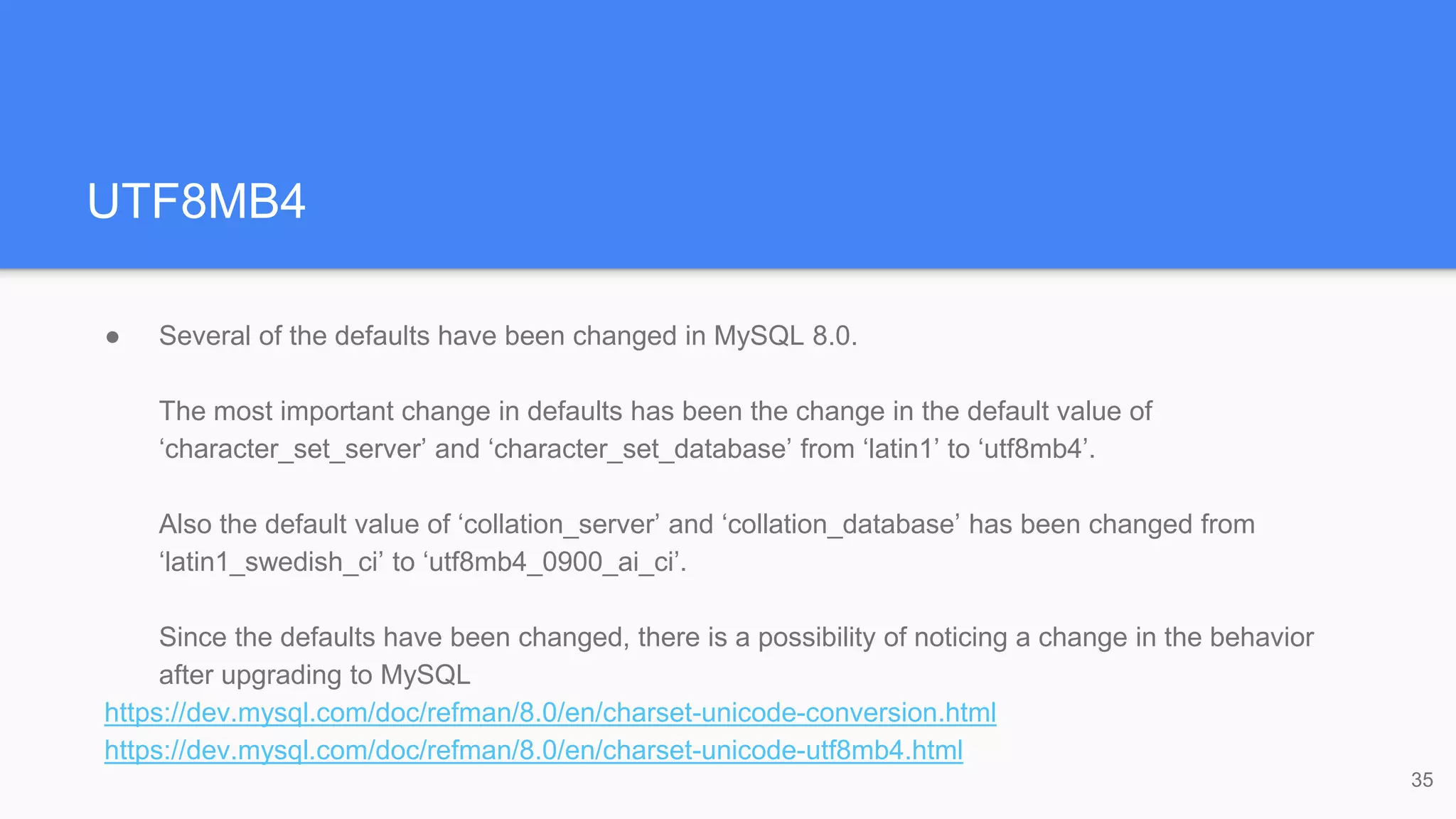 UTF8MB4
● Several of the defaults have been changed in MySQL 8.0.
The most important change in defaults has been the change in the default value of
‘character_set_server’ and ‘character_set_database’ from ‘latin1’ to ‘utf8mb4’.
Also the default value of ‘collation_server’ and ‘collation_database’ has been changed from
‘latin1_swedish_ci’ to ‘utf8mb4_0900_ai_ci’.
Since the defaults have been changed, there is a possibility of noticing a change in the behavior
after upgrading to MySQL
https://dev.mysql.com/doc/refman/8.0/en/charset-unicode-conversion.html
https://dev.mysql.com/doc/refman/8.0/en/charset-unicode-utf8mb4.html
35
 