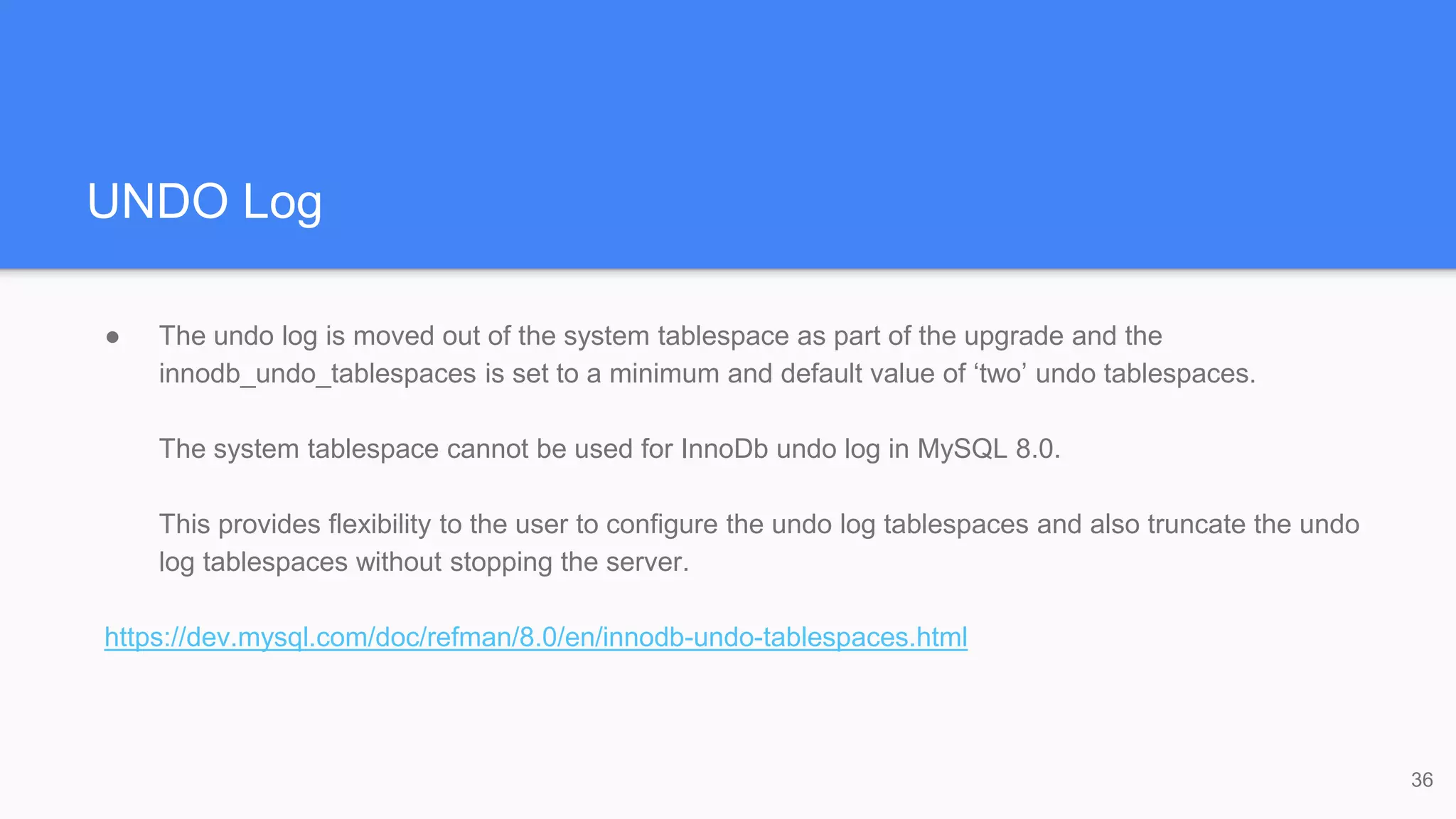 UNDO Log
● The undo log is moved out of the system tablespace as part of the upgrade and the
innodb_undo_tablespaces is set to a minimum and default value of ‘two’ undo tablespaces.
The system tablespace cannot be used for InnoDb undo log in MySQL 8.0.
This provides flexibility to the user to configure the undo log tablespaces and also truncate the undo
log tablespaces without stopping the server.
https://dev.mysql.com/doc/refman/8.0/en/innodb-undo-tablespaces.html
36
 