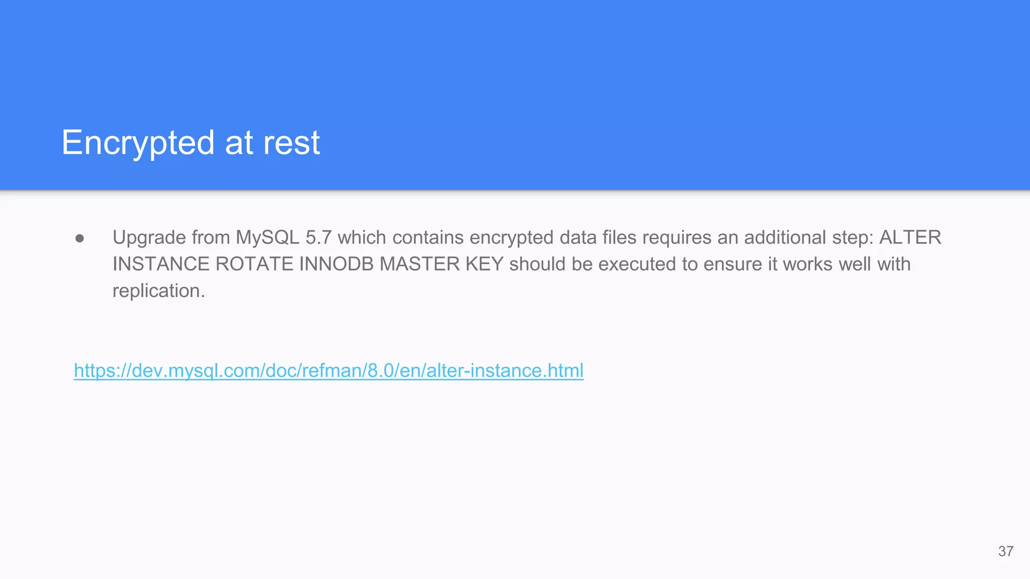 Encrypted at rest
● Upgrade from MySQL 5.7 which contains encrypted data files requires an additional step: ALTER
INSTANCE ROTATE INNODB MASTER KEY should be executed to ensure it works well with
replication.
https://dev.mysql.com/doc/refman/8.0/en/alter-instance.html
37
 