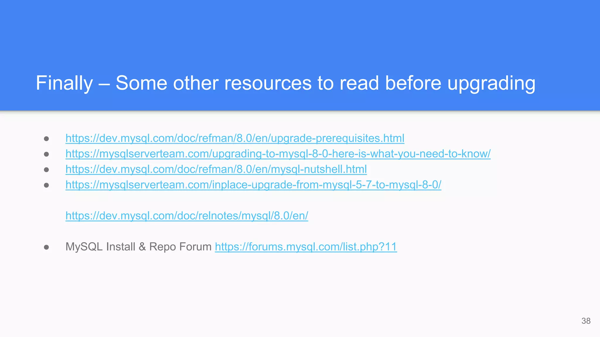 Finally – Some other resources to read before upgrading
● https://dev.mysql.com/doc/refman/8.0/en/upgrade-prerequisites.html
● https://mysqlserverteam.com/upgrading-to-mysql-8-0-here-is-what-you-need-to-know/
● https://dev.mysql.com/doc/refman/8.0/en/mysql-nutshell.html
● https://mysqlserverteam.com/inplace-upgrade-from-mysql-5-7-to-mysql-8-0/
https://dev.mysql.com/doc/relnotes/mysql/8.0/en/
● MySQL Install & Repo Forum https://forums.mysql.com/list.php?11
38
 