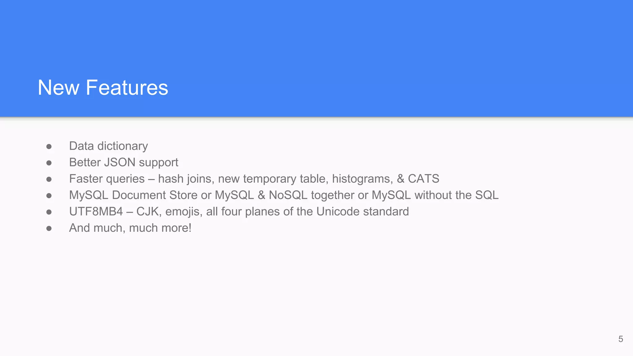 New Features
● Data dictionary
● Better JSON support
● Faster queries – hash joins, new temporary table, histograms, & CATS
● MySQL Document Store or MySQL & NoSQL together or MySQL without the SQL
● UTF8MB4 – CJK, emojis, all four planes of the Unicode standard
● And much, much more!
5
 