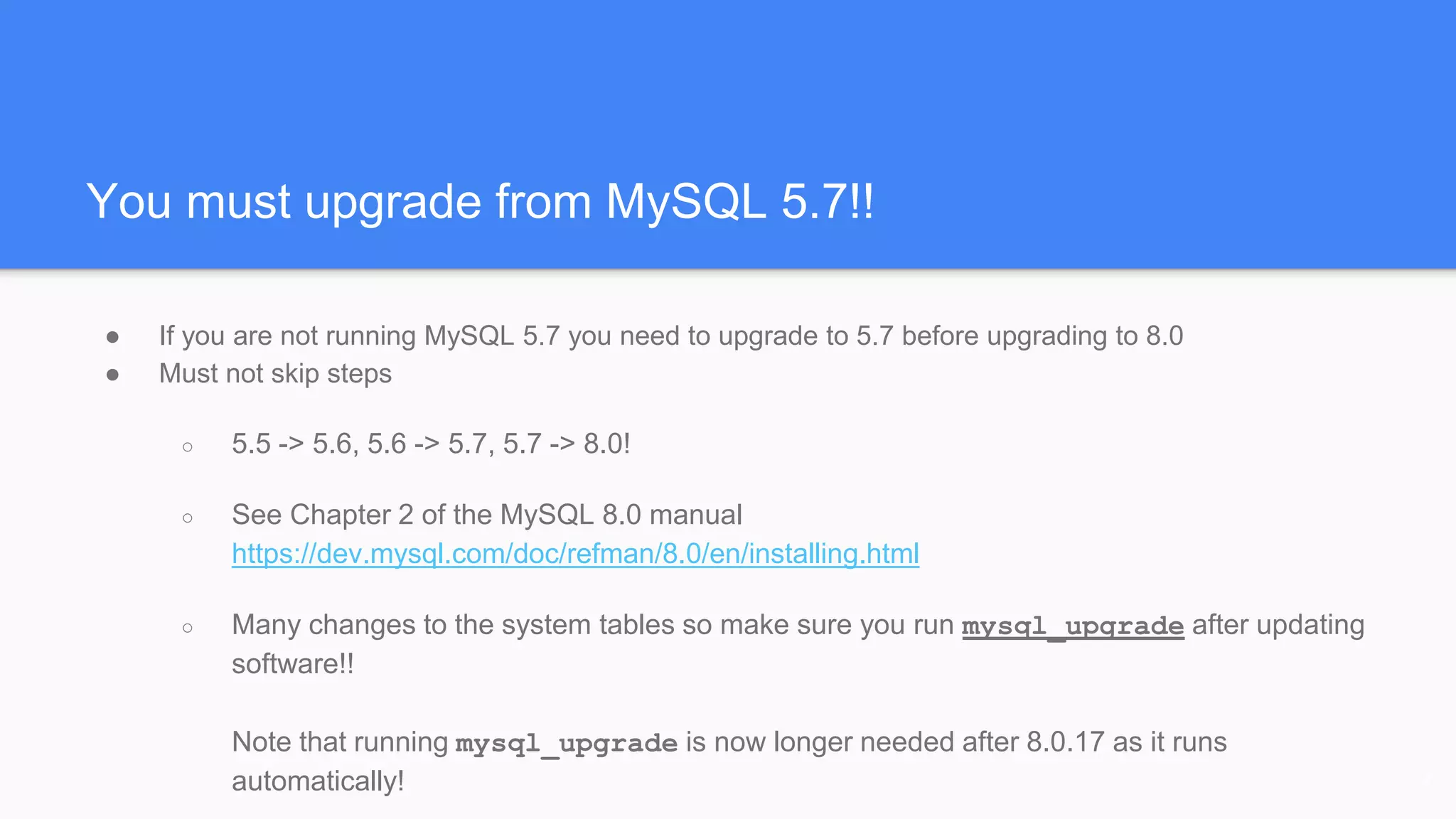 You must upgrade from MySQL 5.7!!
● If you are not running MySQL 5.7 you need to upgrade to 5.7 before upgrading to 8.0
● Must not skip steps
○ 5.5 -> 5.6, 5.6 -> 5.7, 5.7 -> 8.0!
○ See Chapter 2 of the MySQL 8.0 manual
https://dev.mysql.com/doc/refman/8.0/en/installing.html
○ Many changes to the system tables so make sure you run mysql_upgrade after updating
software!!
Note that running mysql_upgrade is now longer needed after 8.0.17 as it runs
automatically! 7
 