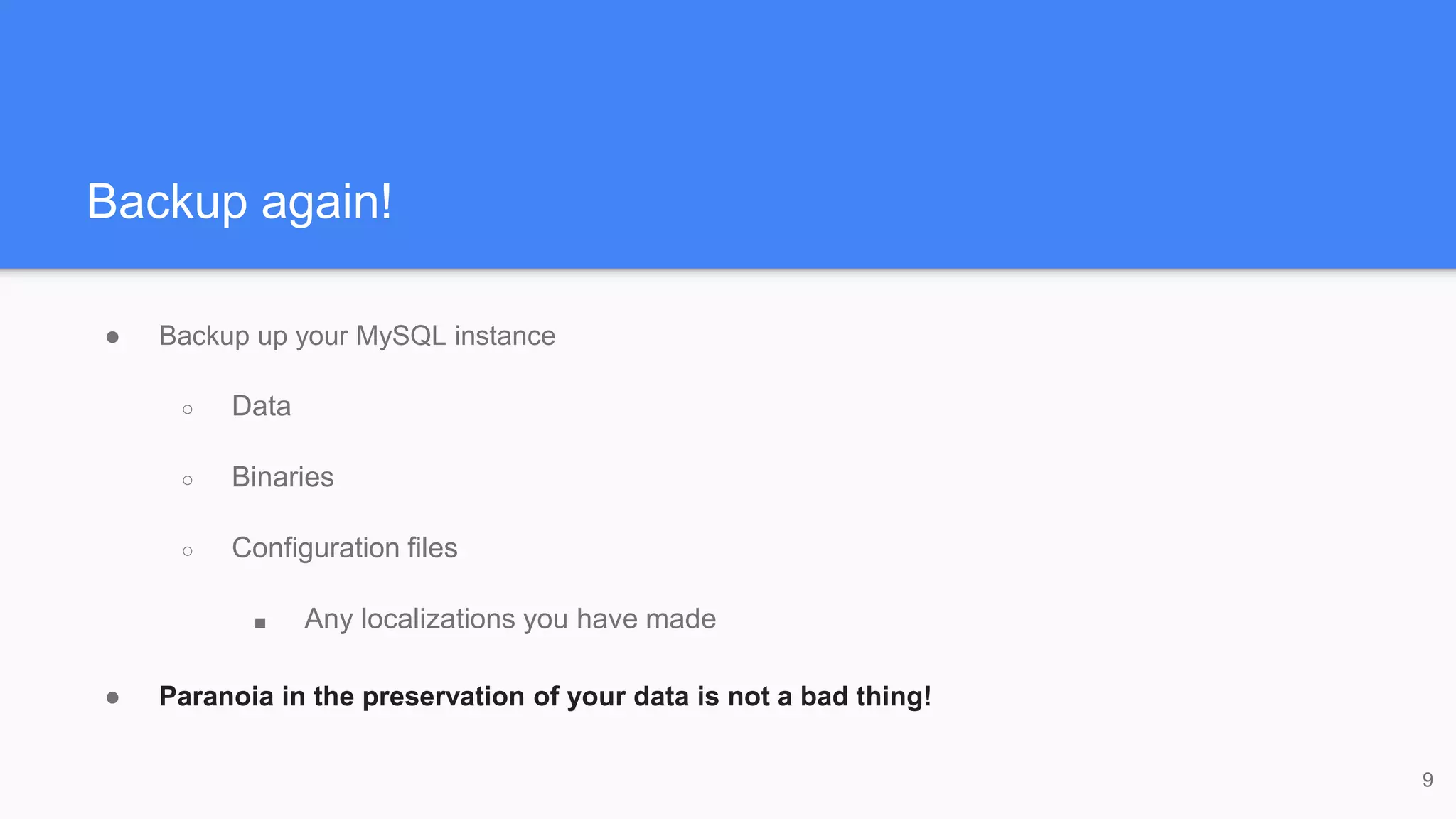 Backup again!
● Backup up your MySQL instance
○ Data
○ Binaries
○ Configuration files
■ Any localizations you have made
● Paranoia in the preservation of your data is not a bad thing!
9
 