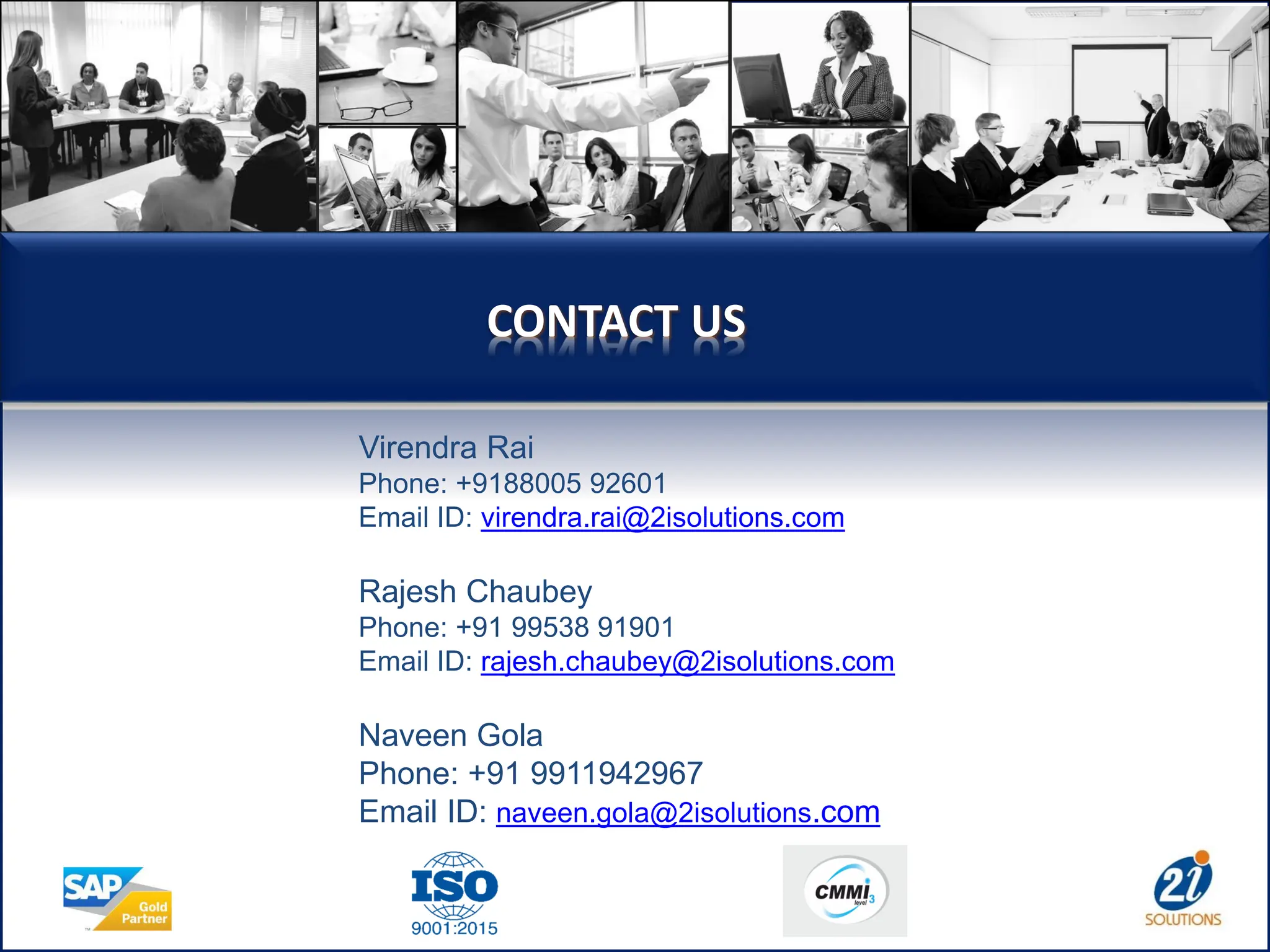 CONTACT US
Virendra Rai
Phone: +9188005 92601
Email ID: virendra.rai@2isolutions.com
Rajesh Chaubey
Phone: +91 99538 91901
Email ID: rajesh.chaubey@2isolutions.com
Naveen Gola
Phone: +91 9911942967
Email ID: naveen.gola@2isolutions.com
 