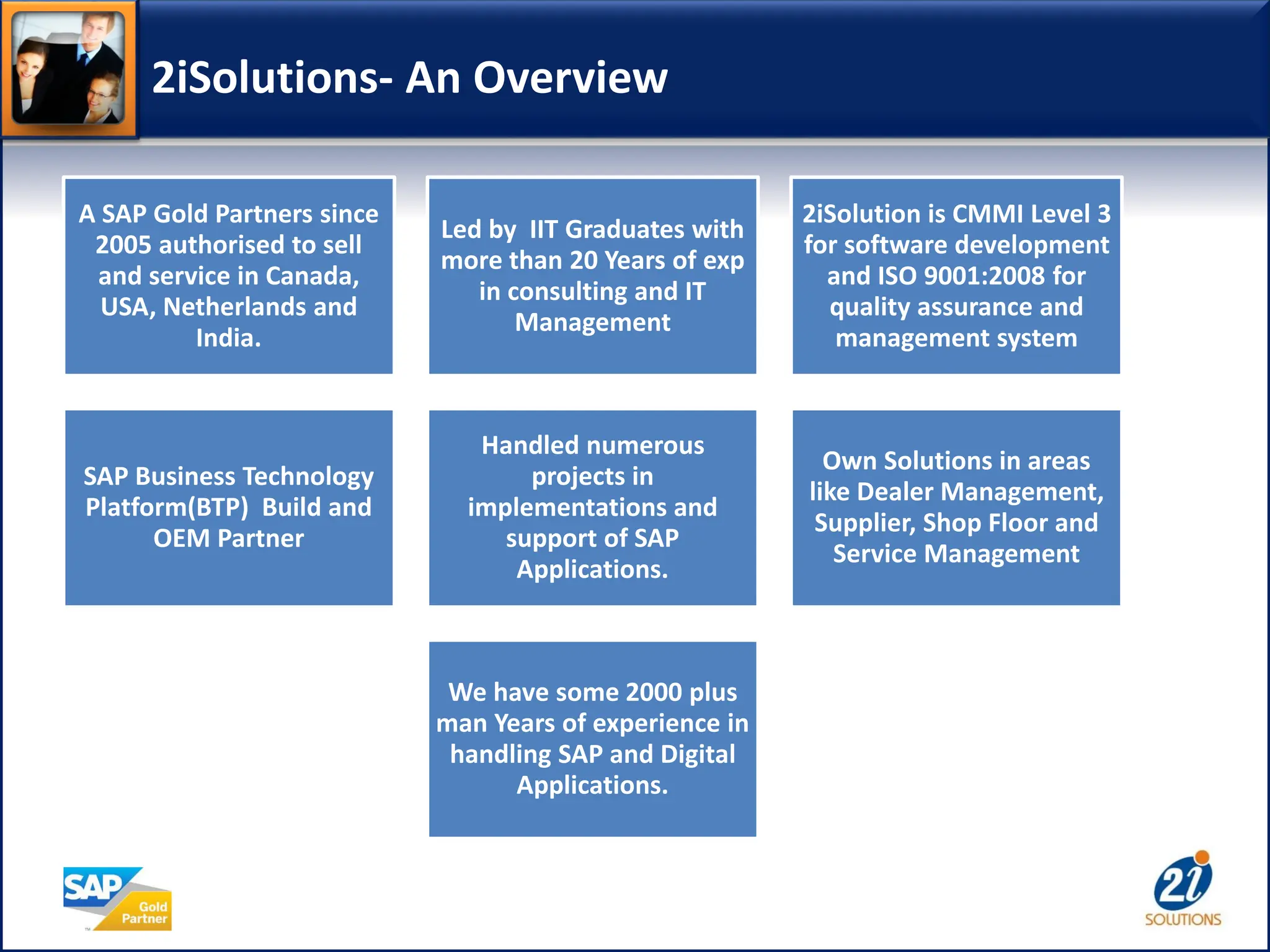 2iSolutions- An Overview
A SAP Gold Partners since
2005 authorised to sell
and service in Canada,
USA, Netherlands and
India.
Led by IIT Graduates with
more than 20 Years of exp
in consulting and IT
Management
2iSolution is CMMI Level 3
for software development
and ISO 9001:2008 for
quality assurance and
management system
SAP Business Technology
Platform(BTP) Build and
OEM Partner
Handled numerous
projects in
implementations and
support of SAP
Applications.
Own Solutions in areas
like Dealer Management,
Supplier, Shop Floor and
Service Management
We have some 2000 plus
man Years of experience in
handling SAP and Digital
Applications.
 
