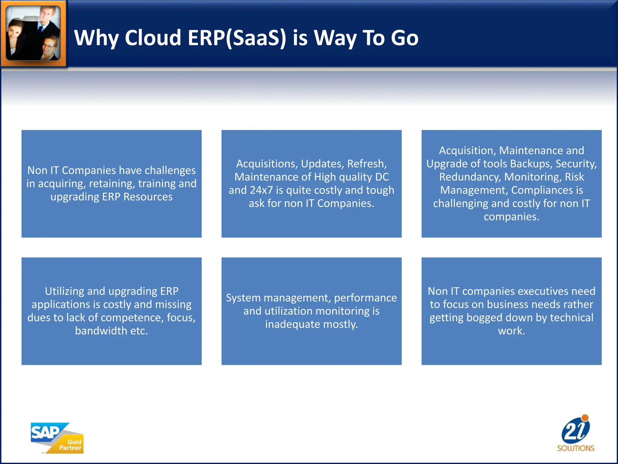 Why Cloud ERP(SaaS) is Way To Go
Non IT Companies have challenges
in acquiring, retaining, training and
upgrading ERP Resources
Acquisitions, Updates, Refresh,
Maintenance of High quality DC
and 24x7 is quite costly and tough
ask for non IT Companies.
Acquisition, Maintenance and
Upgrade of tools Backups, Security,
Redundancy, Monitoring, Risk
Management, Compliances is
challenging and costly for non IT
companies.
Utilizing and upgrading ERP
applications is costly and missing
dues to lack of competence, focus,
bandwidth etc.
System management, performance
and utilization monitoring is
inadequate mostly.
Non IT companies executives need
to focus on business needs rather
getting bogged down by technical
work.
 