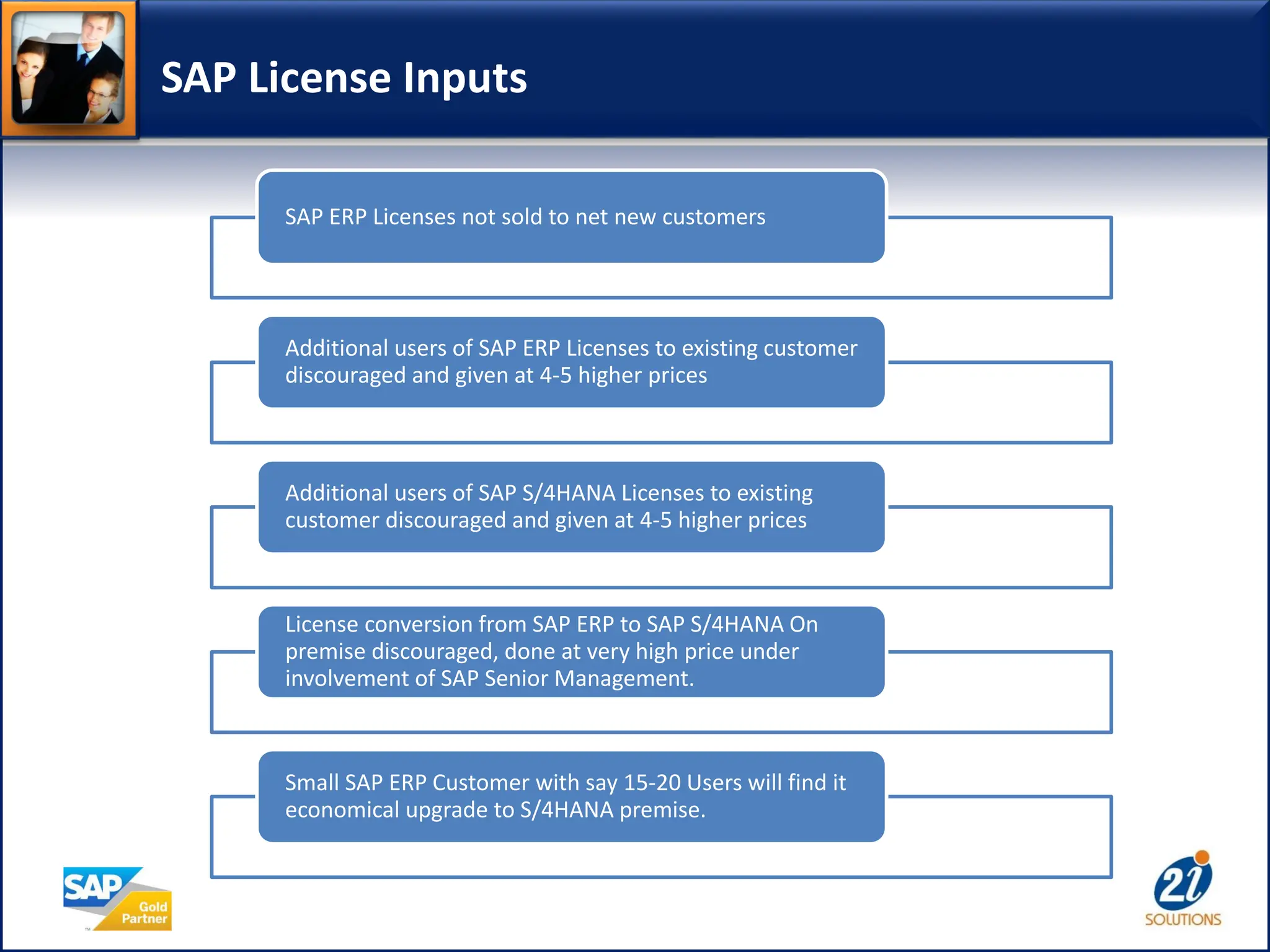 SAP License Inputs
SAP ERP Licenses not sold to net new customers
Additional users of SAP ERP Licenses to existing customer
discouraged and given at 4-5 higher prices
Additional users of SAP S/4HANA Licenses to existing
customer discouraged and given at 4-5 higher prices
License conversion from SAP ERP to SAP S/4HANA On
premise discouraged, done at very high price under
involvement of SAP Senior Management.
Small SAP ERP Customer with say 15-20 Users will find it
economical upgrade to S/4HANA premise.
 