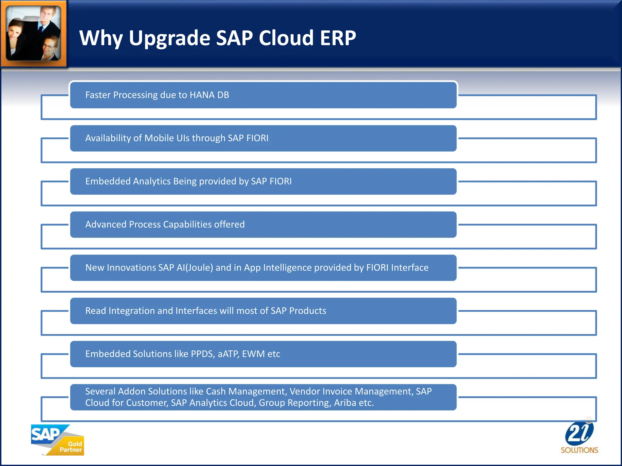Why Upgrade SAP Cloud ERP
Faster Processing due to HANA DB
Availability of Mobile UIs through SAP FIORI
Embedded Analytics Being provided by SAP FIORI
Advanced Process Capabilities offered
New Innovations SAP AI(Joule) and in App Intelligence provided by FIORI Interface
Read Integration and Interfaces will most of SAP Products
Embedded Solutions like PPDS, aATP, EWM etc
Several Addon Solutions like Cash Management, Vendor Invoice Management, SAP
Cloud for Customer, SAP Analytics Cloud, Group Reporting, Ariba etc.
 