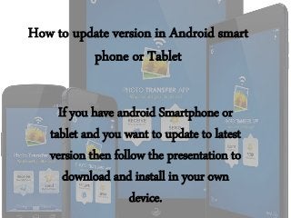 How to update version in Android smart
phone or Tablet
If you have android Smartphone or
tablet and you want to update to latest
version then follow the presentation to
download and install in your own
device.
 