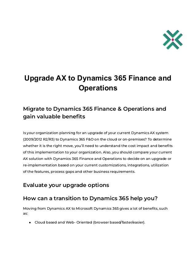 Upgrade AX to Dynamics 365 Finance and
Operations
Migrate to Dynamics 365 Finance & Operations and
gain valuable benefits
Is your organization planning for an upgrade of your current Dynamics AX system
(2009/2012 R2/R3) to Dynamics 365 F&O on the cloud or on-premises? To determine
whether it is the right move, you’ll need to understand the cost impact and benefits
of this implementation to your organization. Also, you should compare your current
AX solution with Dynamics 365 Finance and Operations to decide on an upgrade or
re-implementation based on your current customizations, integrations, utilization
of the features, process gaps and other business requirements.
Evaluate your upgrade options
How can a transition to Dynamics 365 help you?
Moving from Dynamics AX to Microsoft Dynamics 365 gives a lot of benefits, such
as:
● Cloud based and Web- Oriented (browser based/faster/easier).
 