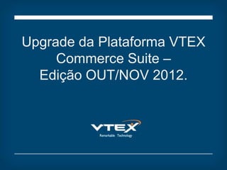 Upgrade da Plataforma VTEX
     Commerce Suite –
  Edição OUT/NOV 2012.
 