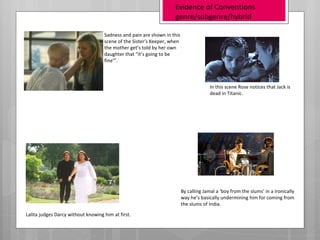 Evidence of Conventions
                                                                   genre/subgenre/hybrid

                                    Sadness and pain are shown in this
                                    scene of the Sister’s Keeper, when
                                    the mother get’s told by her own
                                    daughter that “it’s going to be
                                    fine’”.



                                                                                       In this scene Rose notices that Jack is
                                                                                       dead in Titanic.




                                                                         By calling Jamal a ‘boy from the slums’ in a ironically
                                                                         way he’s basically undermining him for coming from
                                                                         the slums of India.
Lalita judges Darcy without knowing him at first.
 