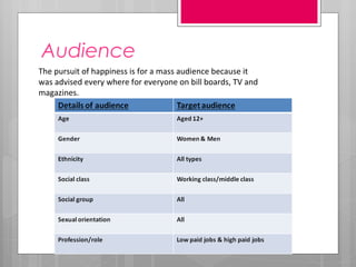 Audience
The pursuit of happiness is for a mass audience because it
was advised every where for everyone on bill boards, TV and
magazines.
 