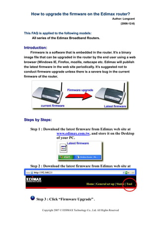 How to upgrade the firmware on the Edimax router?
                                                                     Author: Longcent
                                                                              (2006-12-8)


This FAQ is applied to the following models:
     All series of the Edimax Broadband Routers.


Introduction:
     Firmware is a software that is embedded in the router. It’s a binary
image file that can be upgraded in the router by the end user using a web
browser (Windows IE, Firefox, mozilla, netscape etc. Edimax will publish
the latest firmware in the web site periodically. It’s suggested not to
conduct firmware upgrade unless there is a severe bug in the current
firmware of the router.




Steps by Steps:

    Step 1 : Download the latest firmware from Edimax web site at
                    www.edimax.com.tw, and store it on the Desktop
                    of your PC.




    Step 2 : Download the latest firmware from Edimax web site at




        Step 3 : Click “Firmware Upgrade” .

           Copyright 2007 © EDIMAX Technology Co., Ltd. All Rights Reserved
 