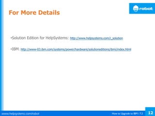 How to Upgrade to IBM i 7.2 12
• Solution Edition for HelpSystems: http://www.helpsystems.com/i_solution
• IBM: http://www-03.ibm.com/systems/power/hardware/solutioneditions/ibmi/index.html
For More Details
 