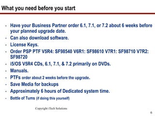 Copyright iTech Solutions
6
What you need before you start
• Have your Business Partner order 6.1, 7.1, or 7.2 about 6 weeks before
your planned upgrade date.
• Can also download software.
• License Keys.
• Order PSP PTF V5R4: SF98540 V6R1: SF98610 V7R1: SF98710 V7R2:
SF98720
• i5/OS V5R4 CDs, 6.1, 7.1, & 7.2 primarily on DVDs.
• Manuals.
• PTFs order about 2 weeks before the upgrade.
• Save Media for backups
• Approximately 6 hours of Dedicated system time.
• Bottle of Tums (if doing this yourself)
 
